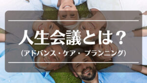 人生会議(アドバンス・ケア・ プランニング)とは【終活のすすめ】